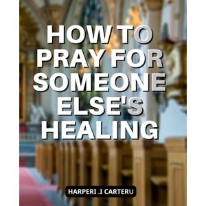 Carteru, Harperi .I How To Pray For Someone Else's Healing: How to Pray for the Sick and Experience Miracles A Comprehensive Guide to Equipping All Christians with the Tools for Healing Through Faith Carteru, Harperi .I How To Pray For Someone Else's Healing: How to Pray for the Sick and Experience Miracles A Comprehensive Guide to Equipping All Christians with the Tools for Healing Through Faith
