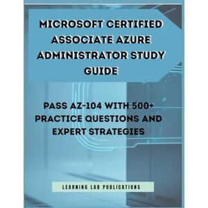 Publications, Learning Lab Microsoft Certified Associate Azure Administrator Study Guide: Pass AZ-104 with 500+ Practice Questions and Expert Strategies Publications, Learning Lab Microsoft Certified Associate Azure Administrator Study Guide: Pass AZ-104 with 500+ Practice Questions and Expert Strategies