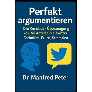 Peter, Dr. Manfred Perfekt argumentieren: Die Kunst der Überzeugung von Aristoteles bis Twitter: Techniken, Fallen, Strategien (Was jeder wissen sollte) Peter, Dr. Manfred Perfekt argumentieren: Die Kunst der Überzeugung von Aristoteles bis Twitter: Techniken, Fallen, Strategien (Was jeder wissen sollte)