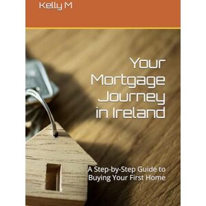 M, Mr Kelly Your Mortgage Journey in Ireland: A Step-by-Step Guide to Buying Your First Home M, Mr Kelly Your Mortgage Journey in Ireland: A Step-by-Step Guide to Buying Your First Home
