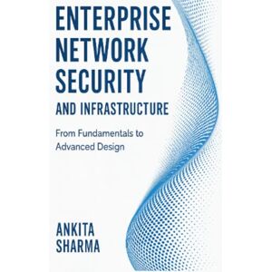 Sharma, Ankita Enterprise Network Security and Infrastructure: From Fundamentals to Advanced Design Sharma, Ankita Enterprise Network Security and Infrastructure: From Fundamentals to Advanced Design