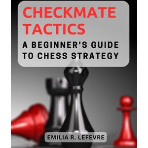 Lefevre, Emilia R. Checkmate Tactics: A Beginner's Guide to Chess Strategy: Master Essential Chess Moves and Strategic Principles to Outwit Your Opponents on the Board Lefevre, Emilia R. Checkmate Tactics: A Beginner's Guide to Chess Strategy: Master Essential Chess Moves and Strategic Principles to Outwit Your Opponents on the Board