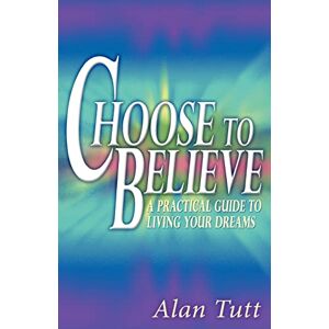 Tutt, Alan Choose To Believe: A Practical Guide to Living Your Dreams Tutt, Alan Choose To Believe: A Practical Guide to Living Your Dreams