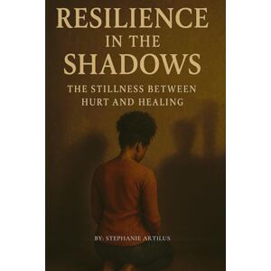 Artilus, Stephanie Resilience in the Shadows: The Stillness Between Hurt and Healing Artilus, Stephanie Resilience in the Shadows: The Stillness Between Hurt and Healing