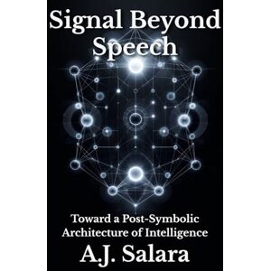 Salara, A.J. Signal Beyond Speech: Toward a Post-Symbolic Architecture of Intelligence (The Intelligence Without Form A New Ontology of Artificial Consciousness) Salara, A.J. Signal Beyond Speech: Toward a Post-Symbolic Architecture of Intelligence (The Intelligence Without Form A New Ontology of Artificial Consciousness)