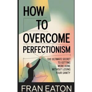 Eaton, Fran How To Overcome Perfectionism: The Ultimate Secret to Getting More Done Without Losing Your Sanity Eaton, Fran How To Overcome Perfectionism: The Ultimate Secret to Getting More Done Without Losing Your Sanity
