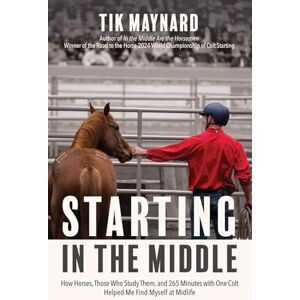 Tik Maynard Starting in the Middle: How Horses, Those Who Study Them, and 265 Minutes with One Colt Helped Me Find Myself at Midlife Tik Maynard Starting in the Middle: How Horses, Those Who Study Them, and 265 Minutes with One Colt Helped Me Find Myself at Midlife