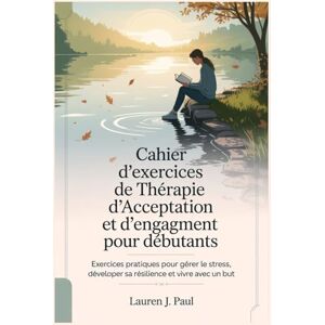 J. Paul, Lauren Cahier d'exercices de Thérapie d'Acceptation et d'engagement pour débutants: Exercices pratiques pour gérer le stress, développer sa résilience et vivre avec un but J. Paul, Lauren Cahier d'exercices de Thérapie d'Acceptation et d'engagement pour débutants: Exercices pratiques pour gérer le stress, développer sa résilience et vivre avec un but