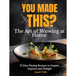 Fields, Jasper You Made This?: The Art of Wowing At Home 75 Fine Dining Recipes Cookbook to Inspire, Impress and Delight Fields, Jasper You Made This?: The Art of Wowing At Home 75 Fine Dining Recipes Cookbook to Inspire, Impress and Delight