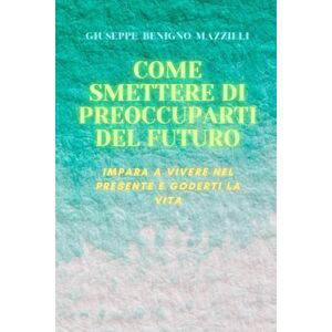 Benigno Mazzilli, Giuseppe COME SMETTERE DI PREOCCUPARTI DEL FUTURO: Impara a vivere nel presente e goderti la vita Benigno Mazzilli, Giuseppe COME SMETTERE DI PREOCCUPARTI DEL FUTURO: Impara a vivere nel presente e goderti la vita