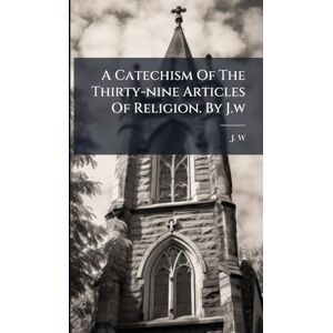 W, J A Catechism Of The Thirty-nine Articles Of Religion. By J.w W, J A Catechism Of The Thirty-nine Articles Of Religion. By J.w