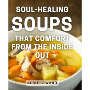 Z Ward, Albie . Soul-Healing Soups That Comfort From The Inside Out: Nourish Your Soul with Heartwarming Soup Recipes that Make an Ideal Gift for Anyone in Need of Comfort – From Brothy to Creamy, Meaty to Vegan. Z Ward, Albie . Soul-Healing Soups That Comfort From The Inside Out: Nourish Your Soul with Heartwarming Soup Recipes that Make an Ideal Gift for Anyone in Need of Comfort – From Brothy to Creamy, Meaty to Vegan.