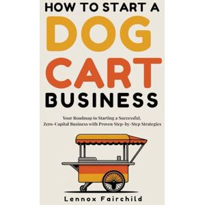 Fairchild, Lennox HOW TO START A DOG CART BUSINESS: Your Roadmap to Starting a Successful, Zero-Capital Business with Proven Step-by-Step Strategies Fairchild, Lennox HOW TO START A DOG CART BUSINESS: Your Roadmap to Starting a Successful, Zero-Capital Business with Proven Step-by-Step Strategies