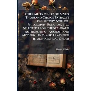 Davies, Edwin Other Men's Minds; or, Seven Thousand Choice Extracts on History, Science, Philosophy, Religion, etc., Selected From the Standard Authorship of ... Times, and Classified in Alphabetical Order Davies, Edwin Other Men's Minds; or, Seven Thousand Choice Extracts on History, Science, Philosophy, Religion, etc., Selected From the Standard Authorship of ... Times, and Classified in Alphabetical Order
