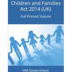 Government, HM Children and Families Act 2014 (UK): Full Printed Statute Government, HM Children and Families Act 2014 (UK): Full Printed Statute