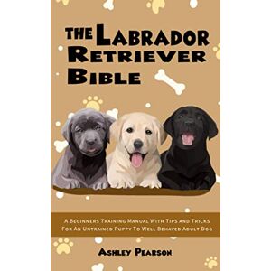 Pearson, Ashley The Labrador Retriever Bible A Beginners Training Manual With Tips and Tricks For An Untrained Puppy To Well Behaved Adult Dog Pearson, Ashley The Labrador Retriever Bible A Beginners Training Manual With Tips and Tricks For An Untrained Puppy To Well Behaved Adult Dog
