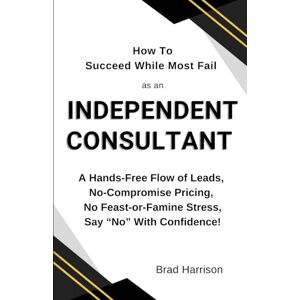 Harrison, Brad How To Succeed While Most Fail as an Independent Consultant: A Hands-Free Flow of Leads, No-Compromise Pricing, No Feast-or-Famine Stress, Say “No” With Confidence! Harrison, Brad How To Succeed While Most Fail as an Independent Consultant: A Hands-Free Flow of Leads, No-Compromise Pricing, No Feast-or-Famine Stress, Say “No” With Confidence!