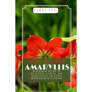 Pat, Larry HOW TO GROW AMARYLLIS: Beginners guide to planting, caring and harvesting stunning Hippeastrum flowers Pat, Larry HOW TO GROW AMARYLLIS: Beginners guide to planting, caring and harvesting stunning Hippeastrum flowers