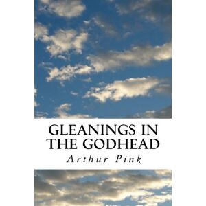 Pink, Arthur W. Gleanings in the Godhead: Complete and Unabridged Pink, Arthur W. Gleanings in the Godhead: Complete and Unabridged