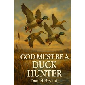 Bryant, Daniel God Must Be a Duck Hunter: The Call of a Lifetime: 7 Bryant, Daniel God Must Be a Duck Hunter: The Call of a Lifetime: 7