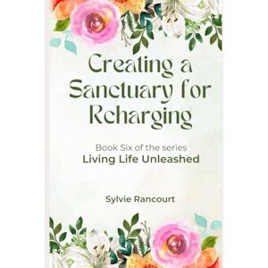 Rancourt, Sylvie Creating a Sanctuary for Recharging: Living Life Unleashed Rancourt, Sylvie Creating a Sanctuary for Recharging: Living Life Unleashed