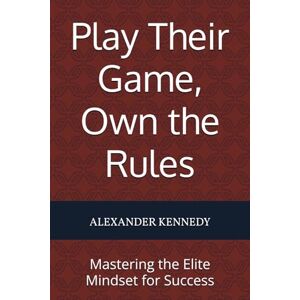 Kennedy, Alexander Play Their Game, Own the Rules: Mastering the Elite Mindset for Success Kennedy, Alexander Play Their Game, Own the Rules: Mastering the Elite Mindset for Success