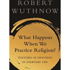 Wuthnow, Robert What Happens When We Practice Religion?: Textures of Devotion in Everyday Life Wuthnow, Robert What Happens When We Practice Religion?: Textures of Devotion in Everyday Life