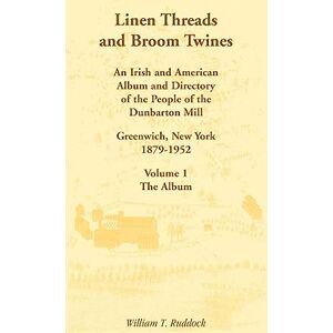 Ruddock, William T. Linen Threads and Broom Twines: An Irish and American Album and Directory of the People of the Dunbarton Mill, Greenwich, New York, 1879-1952 Volume 1 The Album Ruddock, William T. Linen Threads and Broom Twines: An Irish and American Album and Directory of the People of the Dunbarton Mill, Greenwich, New York, 1879-1952 Volume 1 The Album