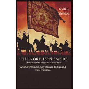 E. Sheldon, Elvin The Northern Empire: Muscovy as the Successor of Kievan Rus: A Comprehensive History of Power, Culture, and State Formation E. Sheldon, Elvin The Northern Empire: Muscovy as the Successor of Kievan Rus: A Comprehensive History of Power, Culture, and State Formation