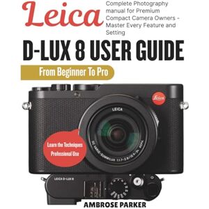 PARKER, AMBROSE LEICA D-LUX 8 USER GUIDE: Complete Photography Manual for Premium Compact Camera Owners Master Every Feature and Setting. PARKER, AMBROSE LEICA D-LUX 8 USER GUIDE: Complete Photography Manual for Premium Compact Camera Owners Master Every Feature and Setting.