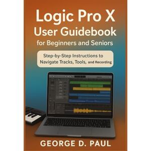 D. Paul, George Logic Pro X User Guidebook for Beginners and Seniors: Step-by-Step Instructions to Navigate Tracks, Tools, and Recording (How to Use Music Production Software) D. Paul, George Logic Pro X User Guidebook for Beginners and Seniors: Step-by-Step Instructions to Navigate Tracks, Tools, and Recording (How to Use Music Production Software)
