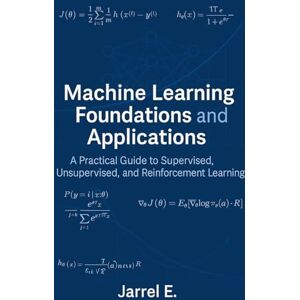 E, Jarrel Machine Learning Foundations and Applications: A Practical Guide to Supervised, Unsupervised, and Reinforcement Learning E, Jarrel Machine Learning Foundations and Applications: A Practical Guide to Supervised, Unsupervised, and Reinforcement Learning