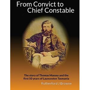 Browne, Rutherford J From Convict to Chief Constable: The story of Thomas Massey and the first 50 years of Launceston Tasmania: Volume 1 (Your Birthright Their Legacy) Browne, Rutherford J From Convict to Chief Constable: The story of Thomas Massey and the first 50 years of Launceston Tasmania: Volume 1 (Your Birthright Their Legacy)