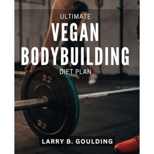 Goulding, Larry B. Ultimate Vegan Bodybuilding Diet Plan: The Essential Book for Building Muscle and Improving Performance on a Plant-Based Diet Goulding, Larry B. Ultimate Vegan Bodybuilding Diet Plan: The Essential Book for Building Muscle and Improving Performance on a Plant-Based Diet