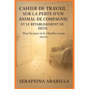 Arabella, Seraphina CAHIER DE TRAVAIL SUR LA PERTE D'UN ANIMAL DE COMPAGNIE ET LE RÉTABLISSEMENT DU DEUIL: Pour les jours où la Chambre écoute encore Arabella, Seraphina CAHIER DE TRAVAIL SUR LA PERTE D'UN ANIMAL DE COMPAGNIE ET LE RÉTABLISSEMENT DU DEUIL: Pour les jours où la Chambre écoute encore