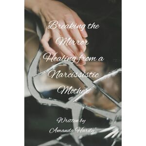 Hardy, Amanda Breaking the Mirror: Healing from a Narcissistic Mother Hardy, Amanda Breaking the Mirror: Healing from a Narcissistic Mother