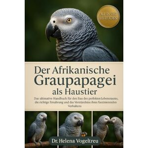 Vogeltreu, Dr. Helena Der Afrikanische Graupapagei als Haustier: Das ultimative Handbuch für den Bau des perfekten Lebensraums, die richtige Ernährung und das Verständnis ihres faszinierenden Verhaltens Vogeltreu, Dr. Helena Der Afrikanische Graupapagei als Haustier: Das ultimative Handbuch für den Bau des perfekten Lebensraums, die richtige Ernährung und das Verständnis ihres faszinierenden Verhaltens