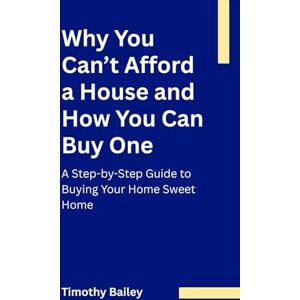 Bailey, Timothy Why You Can’t Afford a House and How You Can Buy One: A Step-by-Step Guide to Buying Your Home Sweet Home Bailey, Timothy Why You Can’t Afford a House and How You Can Buy One: A Step-by-Step Guide to Buying Your Home Sweet Home