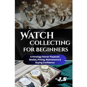 J.S Watch Collecting for Beginners: Brands, Value & Care Tips: A Horology Starter Playbook: Models, Pricing, Maintenance, and Buying Confidence J.S Watch Collecting for Beginners: Brands, Value & Care Tips: A Horology Starter Playbook: Models, Pricing, Maintenance, and Buying Confidence