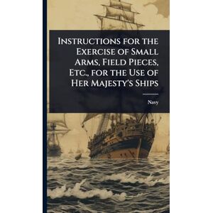 Navy Instructions for the Exercise of Small Arms, Field Pieces, Etc., for the Use of Her Majesty's Ships Navy Instructions for the Exercise of Small Arms, Field Pieces, Etc., for the Use of Her Majesty's Ships