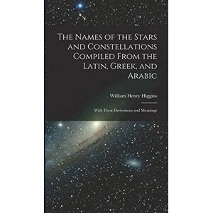 Higgins, William Henry The Names of the Stars and Constellations Compiled From the Latin, Greek, and Arabic: With Their Derivations and Meanings Higgins, William Henry The Names of the Stars and Constellations Compiled From the Latin, Greek, and Arabic: With Their Derivations and Meanings