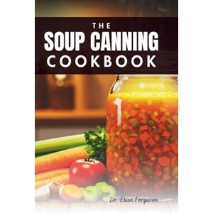 Ferguson, Dr. Elise THE SOUP CANNING COOKBOOK: A Step-by-Step Guide to Storing Nutritious Meals for Any Season Ferguson, Dr. Elise THE SOUP CANNING COOKBOOK: A Step-by-Step Guide to Storing Nutritious Meals for Any Season