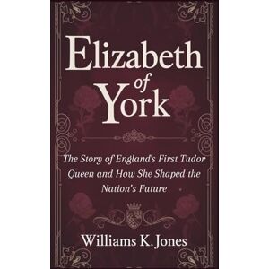 Jones, Williams K. Elizabeth of York: The Story of England's First Tudor Queen And How She Shaped the Nation’s Future Jones, Williams K. Elizabeth of York: The Story of England's First Tudor Queen And How She Shaped the Nation’s Future