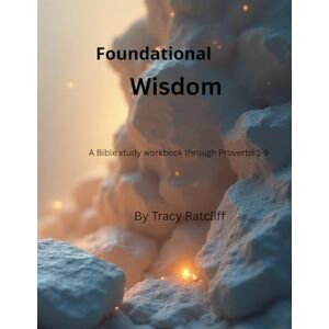 Ratcliff KY, Tracy Hope Foundational Wisdom: A Bible Study Workbook through Proverbs 1-9 Volume 1 Ratcliff KY, Tracy Hope Foundational Wisdom: A Bible Study Workbook through Proverbs 1-9 Volume 1