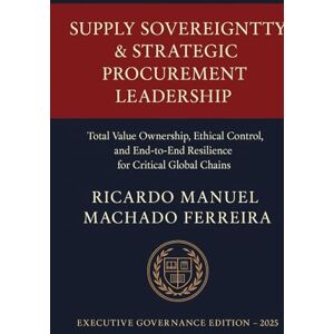 Ferreira, Ricardo Manuel Machado SUPPLY SOVEREIGNTY & STRATEGIC PROCUREMENT LEADERSHIP Volume I: Total Value Ownership, Ethical Control, and End-to-End Resilience for Critical Global Chains Ferreira, Ricardo Manuel Machado SUPPLY SOVEREIGNTY & STRATEGIC PROCUREMENT LEADERSHIP Volume I: Total Value Ownership, Ethical Control, and End-to-End Resilience for Critical Global Chains