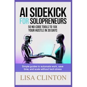 Clinton, Lisa AI Sidekick for Solopreneurs: 50 No-Code Tools to 10x Your Hustle in 30 Days: Simple Guides to Automate Work, Save Time, and Scale Without Tech Stress Clinton, Lisa AI Sidekick for Solopreneurs: 50 No-Code Tools to 10x Your Hustle in 30 Days: Simple Guides to Automate Work, Save Time, and Scale Without Tech Stress