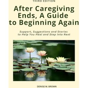 Brown, Denise M After Caregiving Ends, A Guide to Beginning Again: Support, Suggestions and Stories to Help You Heal and Step Into Next Brown, Denise M After Caregiving Ends, A Guide to Beginning Again: Support, Suggestions and Stories to Help You Heal and Step Into Next