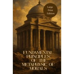 Kant, Immanuel FUNDAMENTAL PRINCIPLES OF THE METAPHYSIC OF MORALS (Large Print Edition): A Foundational Work on Moral Philosophy, Duty, and the Ethics of Reason Kant, Immanuel FUNDAMENTAL PRINCIPLES OF THE METAPHYSIC OF MORALS (Large Print Edition): A Foundational Work on Moral Philosophy, Duty, and the Ethics of Reason