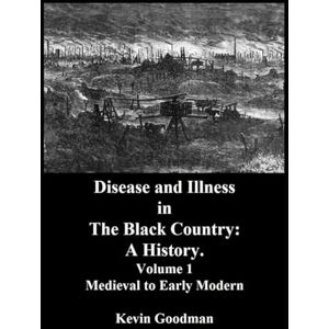 Goodman, Kevin Disease and Illness in The Black Country: A History.: Volume 1: Medieval to Early Modern Goodman, Kevin Disease and Illness in The Black Country: A History.: Volume 1: Medieval to Early Modern