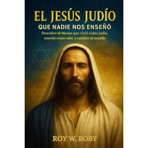 W. Roby, Roy EL JESÚS JUDÍO QUE NADIE NOS ENSEÑÓ: Descubre al Mesías que vivió como judío, enseñó como rabí y cambió al mundo W. Roby, Roy EL JESÚS JUDÍO QUE NADIE NOS ENSEÑÓ: Descubre al Mesías que vivió como judío, enseñó como rabí y cambió al mundo